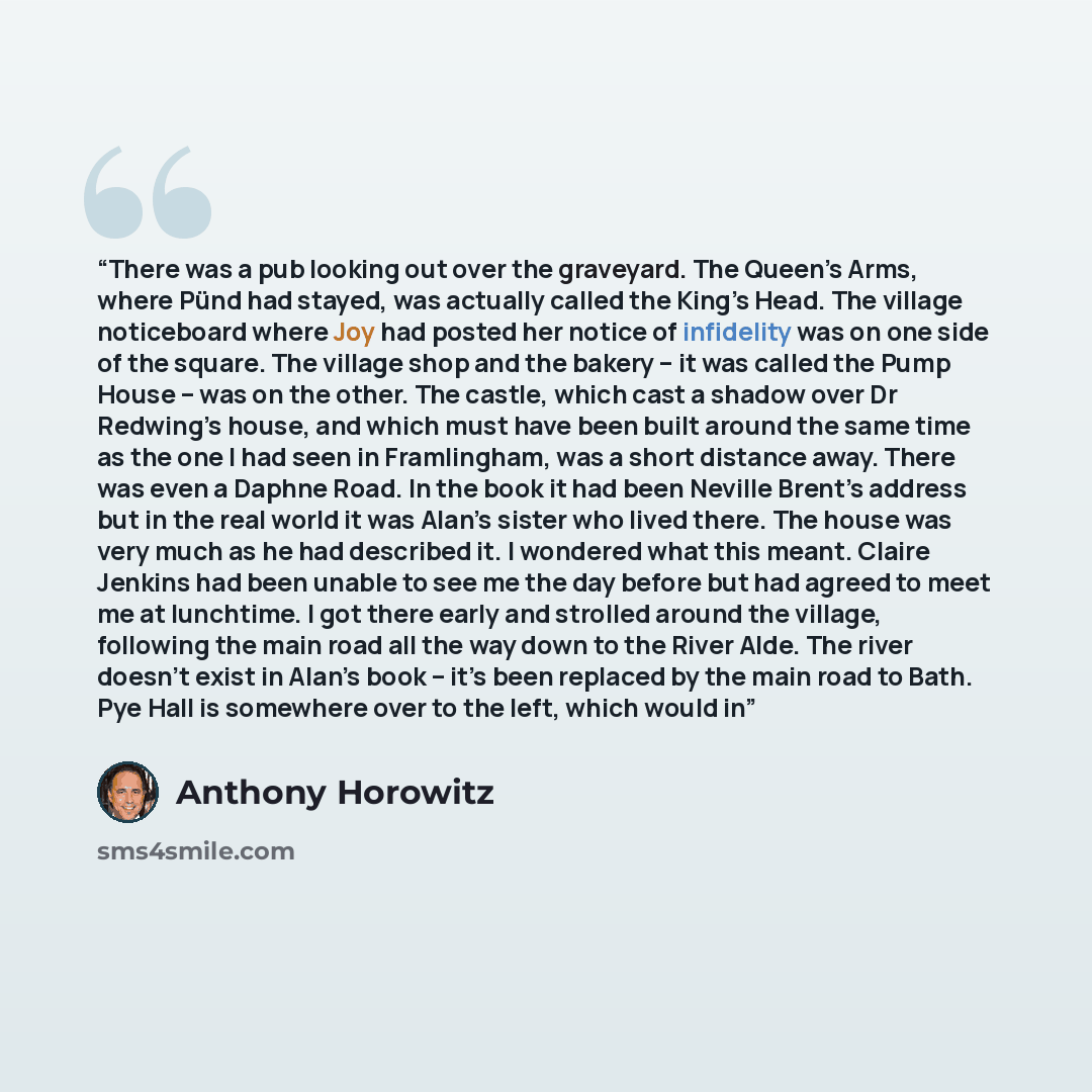“There was a pub looking out over the graveyard. The Queen’s Arms, where Pünd had stayed, was actually called the King’s Head. The village noticeboard where Joy had posted her notice of infidelity was on one side of the square. The village shop and the bakery – it was called the Pump House – was on…” quote by Anthony Horowitz