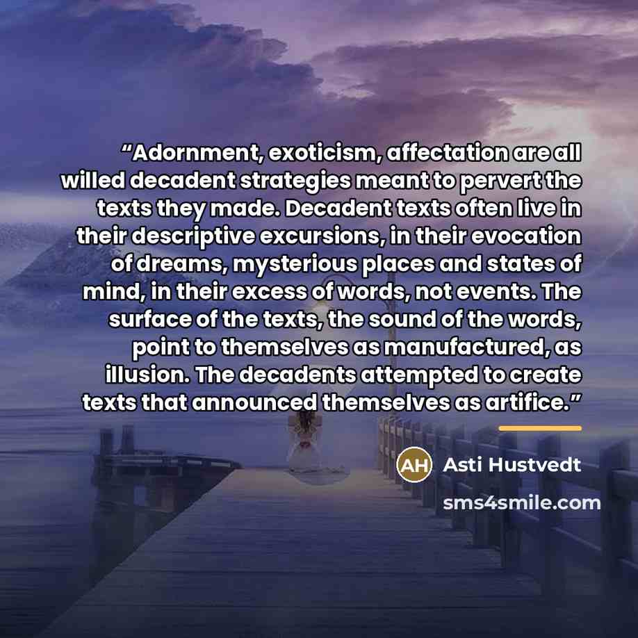 “Adornment, exoticism, affectation are all willed decadent strategies meant to pervert the texts they made. Decadent texts often live in their descriptive excursions, in their evocation of dreams, mysterious places and states of mind, in their excess of words, not events. The surface of the texts…” quote by Asti Hustvedt