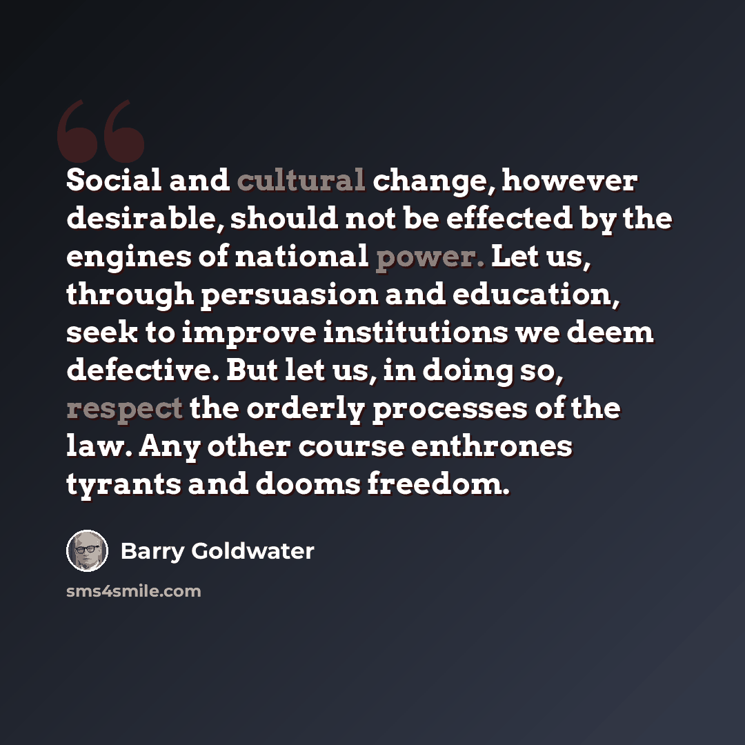 “Social and cultural change, however desirable, should not be effected by the engines of national power. Let us, through persuasion and education, seek to improve institutions we deem defective. But let us, in doing so, respect the orderly processes of the law. Any other course enthrones tyrants…” quote by Barry Goldwater