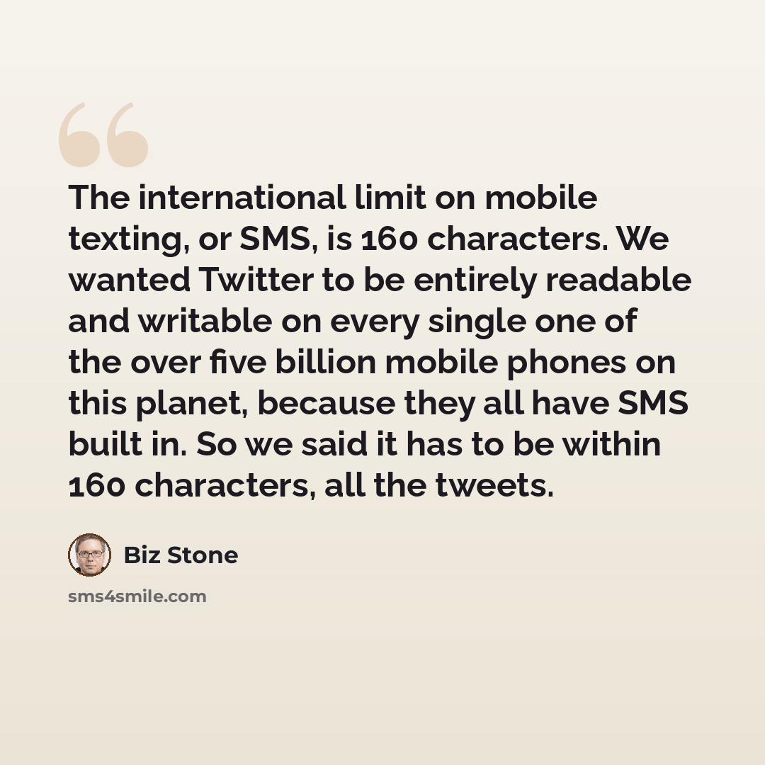 “The international limit on mobile texting, or SMS, is 160 characters. We wanted Twitter to be entirely readable and writable on every single one of the over five billion mobile phones on this planet, because they all have SMS built in. So we said it has to be within 160 characters, all the tweets.” quote by Biz Stone