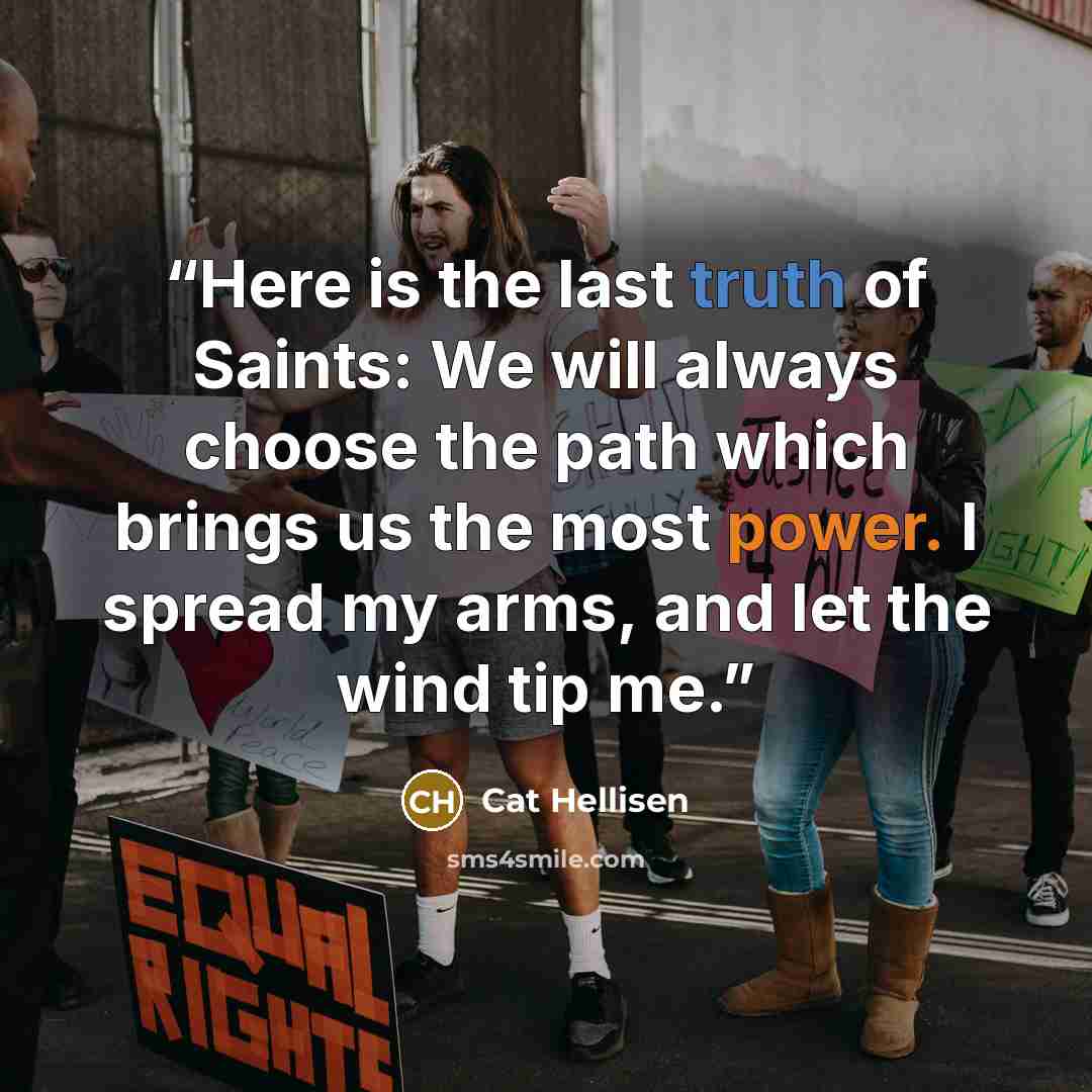 “Here is the last truth of Saints: We will always choose the path which brings us the most power. I spread my arms, and let the wind tip me.” quote by Cat Hellisen