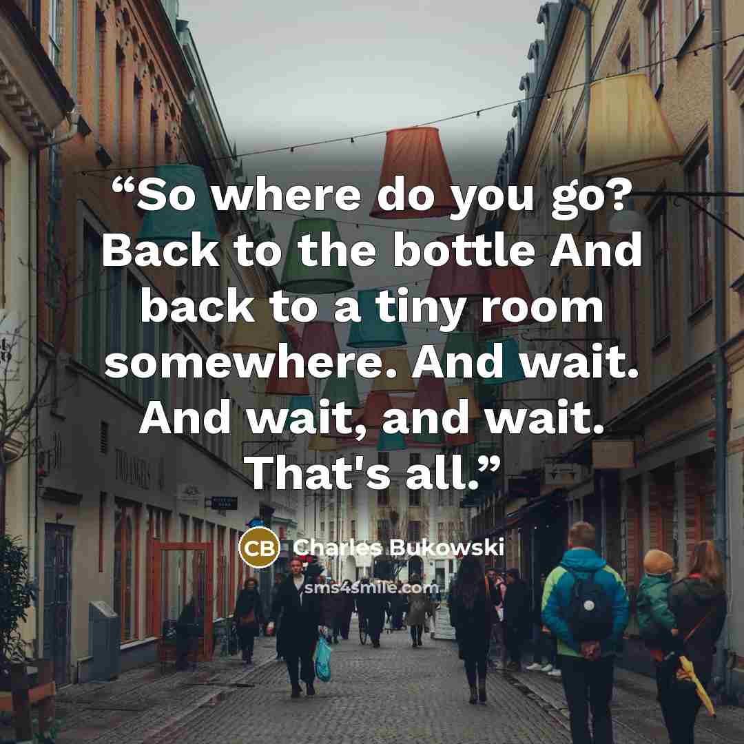 “So where do you go? Back to the bottle And back to a tiny room somewhere. And wait. And wait, and wait. That's all.” quote by Charles Bukowski