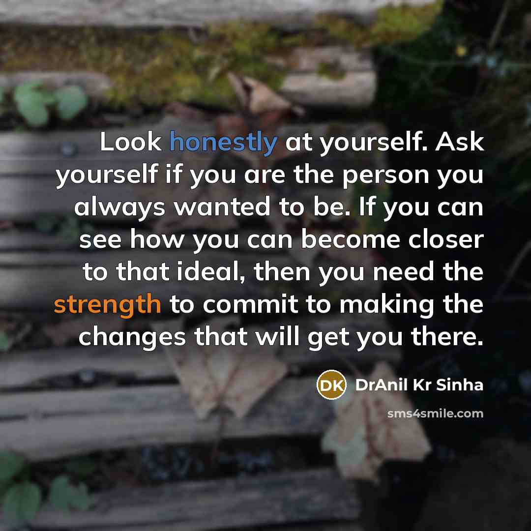 “Look honestly at yourself. Ask yourself if you are the person you always wanted to be. If you can see how you can become closer to that ideal, then you need the strength to commit to making the changes that will get you there.” quote by DrAnil Kr Sinha