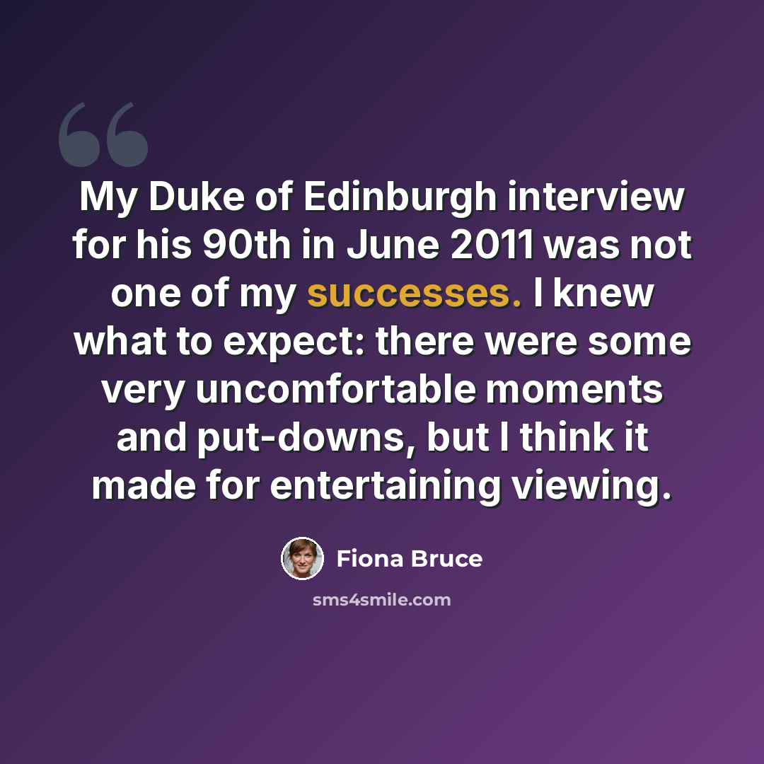 “My Duke of Edinburgh interview for his 90th in June 2011 was not one of my successes. I knew what to expect: there were some very uncomfortable moments and put-downs, but I think it made for entertaining viewing.” quote by Fiona Bruce
