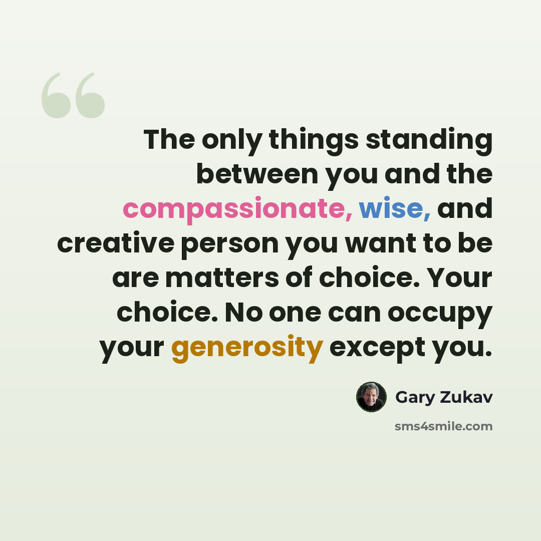 “The only things standing between you and the compassionate, wise, and creative person you want to be are matters of choice. Your choice. No one can occupy your generosity except you.” quote by Gary Zukav