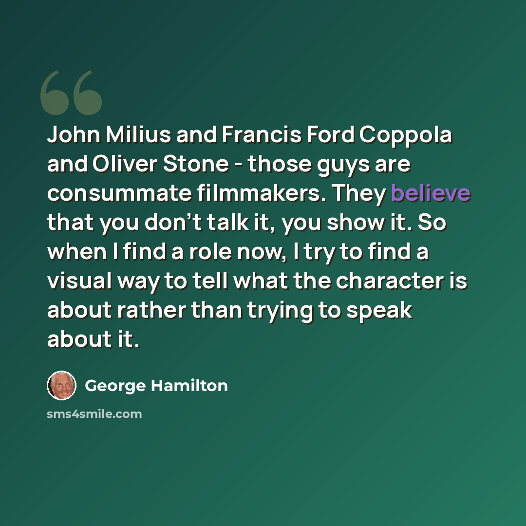 “John Milius and Francis Ford Coppola and Oliver Stone - those guys are consummate filmmakers. They believe that you don't talk it, you show it. So when I find a role now, I try to find a visual way to tell what the character is about rather than trying to speak about it.” quote by George Hamilton