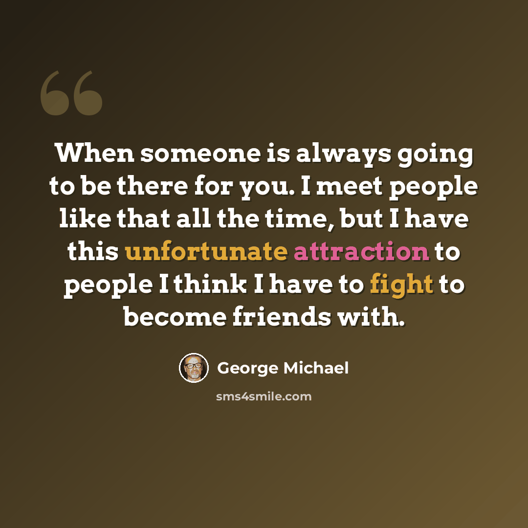“When someone is always going to be there for you. I meet people like that all the time, but I have this unfortunate attraction to people I think I have to fight to become friends with.” quote by George Michael