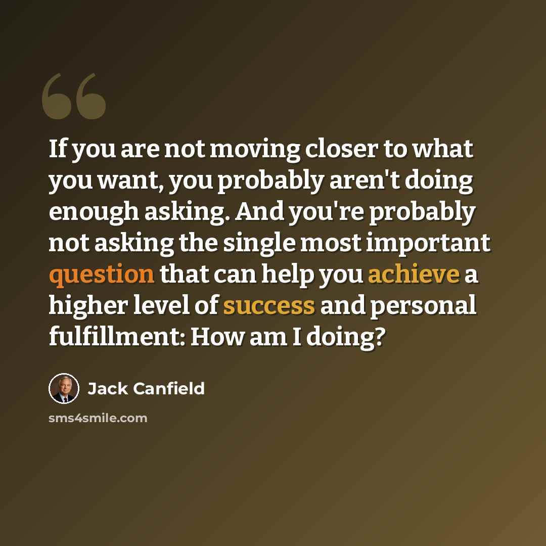 “If you are not moving closer to what you want, you probably aren't doing enough asking. And you're probably not asking the single most important question that can help you achieve a higher level of success and personal fulfillment: How am I doing?” quote by Jack Canfield