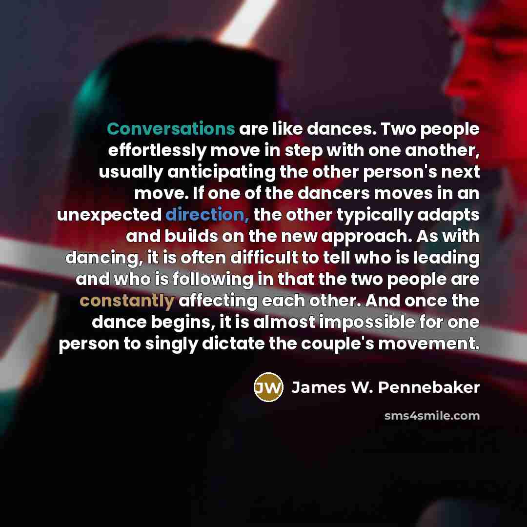 “Conversations are like dances. Two people effortlessly move in step with one another, usually anticipating the other person's next move. If one of the dancers moves in an unexpected direction, the other typically adapts and builds on the new approach. As with dancing, it is often difficult to tell…” quote by James W. Pennebaker