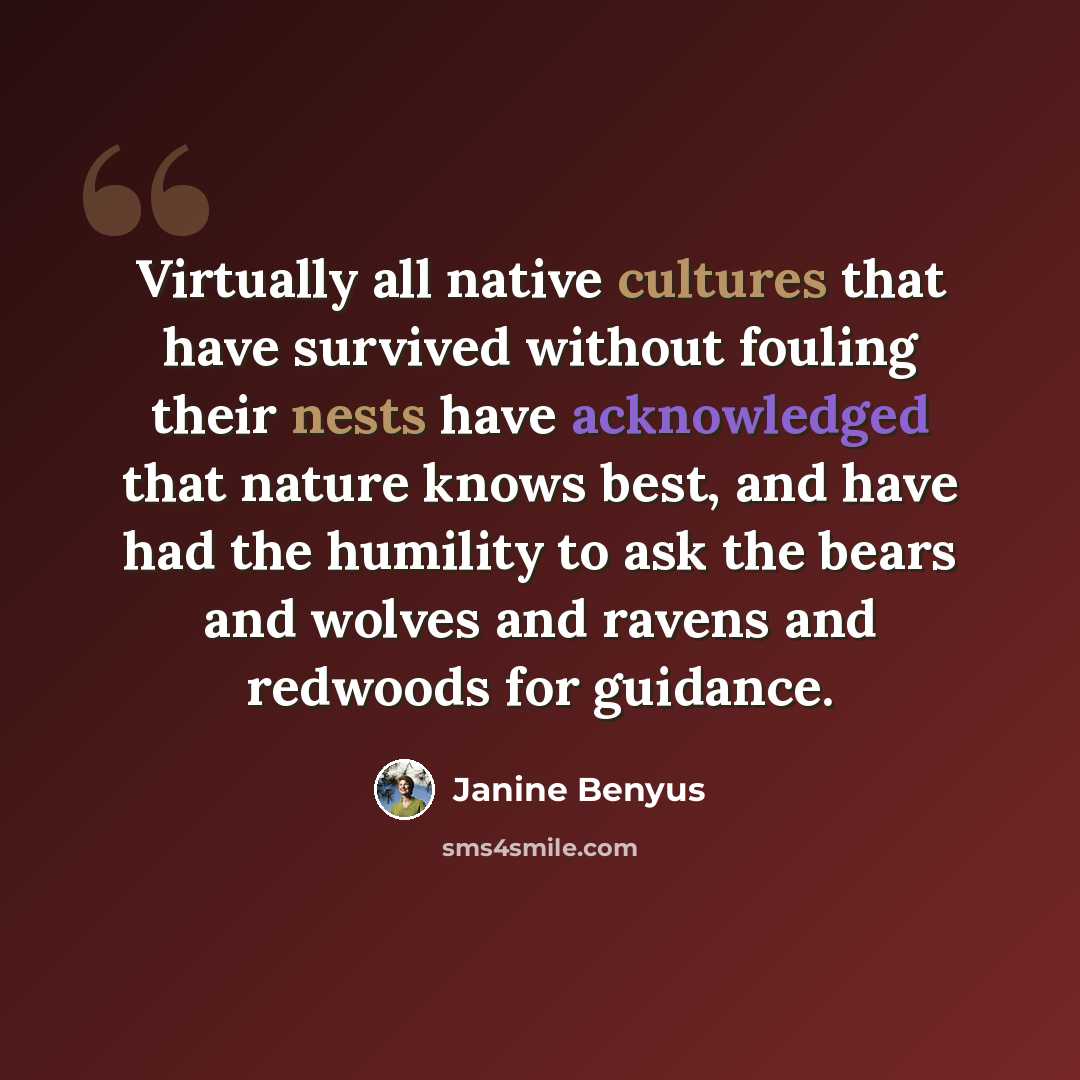 “Virtually all native cultures that have survived without fouling their nests have acknowledged that nature knows best, and have had the humility to ask the bears and wolves and ravens and redwoods for guidance.” quote by Janine Benyus
