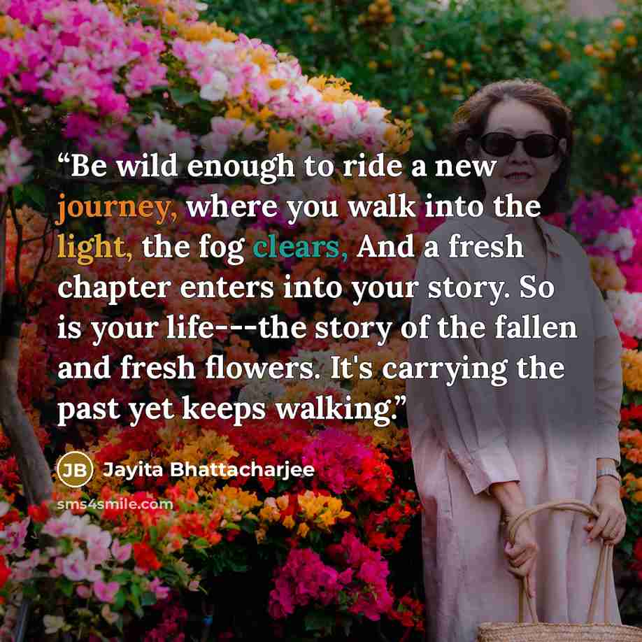 “Be wild enough to ride a new journey, where you walk into the light, the fog clears, And a fresh chapter enters into your story. So is your life---the story of the fallen and fresh flowers. It's carrying the past yet keeps walking.” quote by Jayita Bhattacharjee