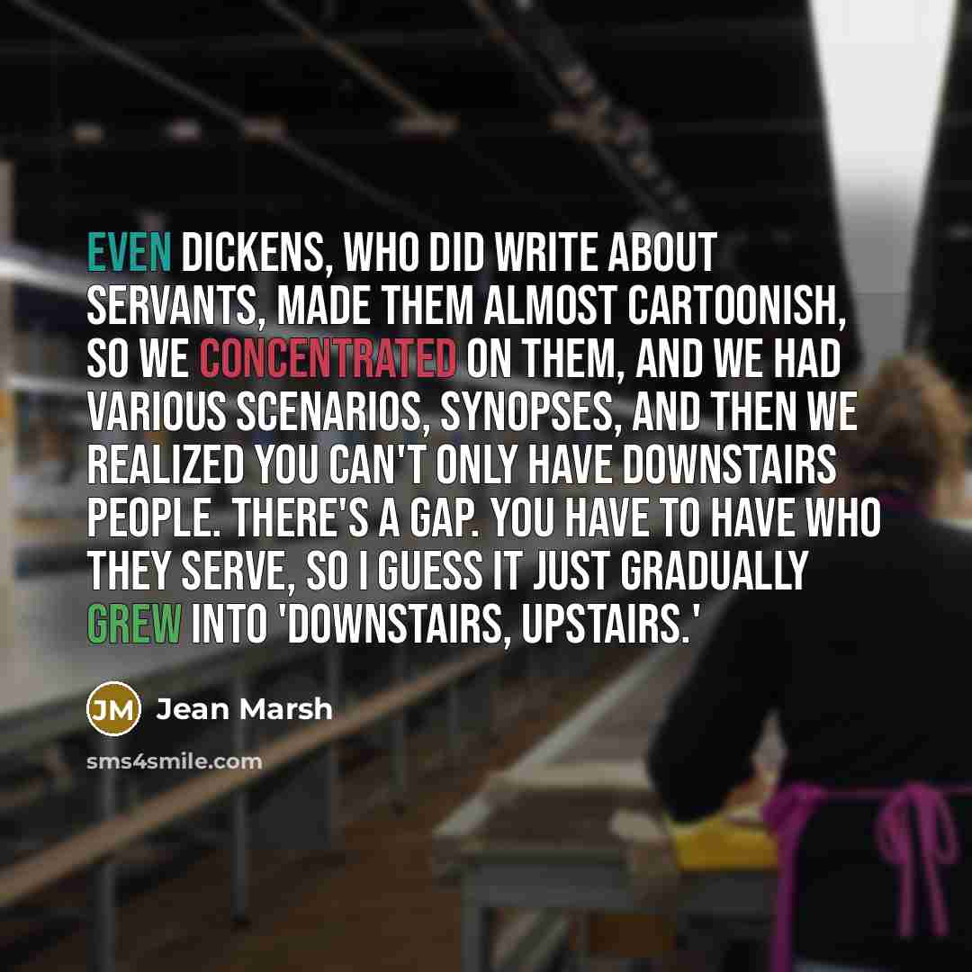 “Even Dickens, who did write about servants, made them almost cartoonish, so we concentrated on them, and we had various scenarios, synopses, and then we realized you can't only have downstairs people. There's a gap. You have to have who they serve, so I guess it just gradually grew into…” quote by Jean Marsh