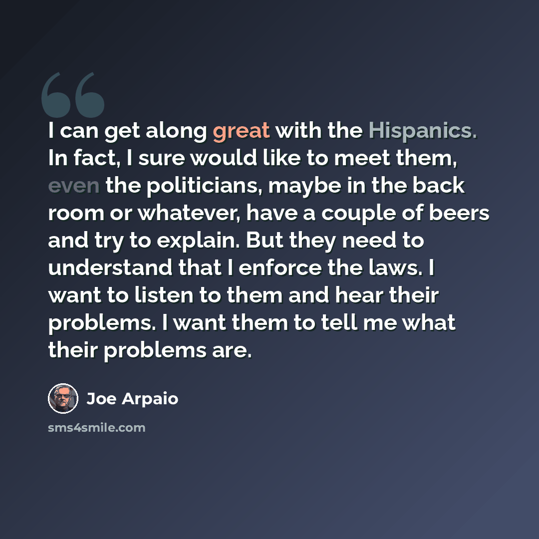 “I can get along great with the Hispanics. In fact, I sure would like to meet them, even the politicians, maybe in the back room or whatever, have a couple of beers and try to explain. But they need to understand that I enforce the laws. I want to listen to them and hear their problems. I want them…” quote by Joe Arpaio