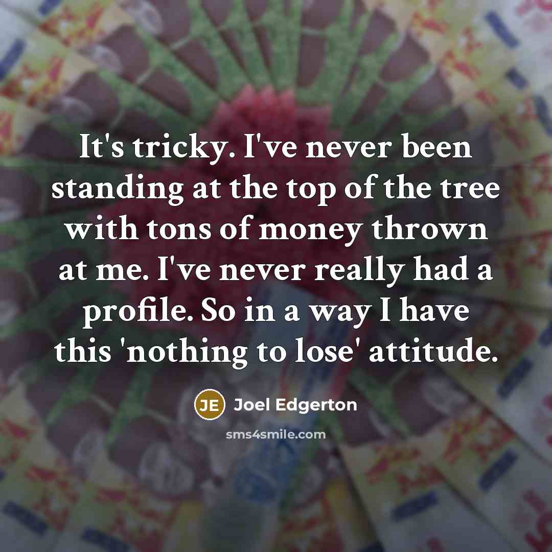 “It's tricky. I've never been standing at the top of the tree with tons of money thrown at me. I've never really had a profile. So in a way I have this 'nothing to lose' attitude.” quote by Joel Edgerton