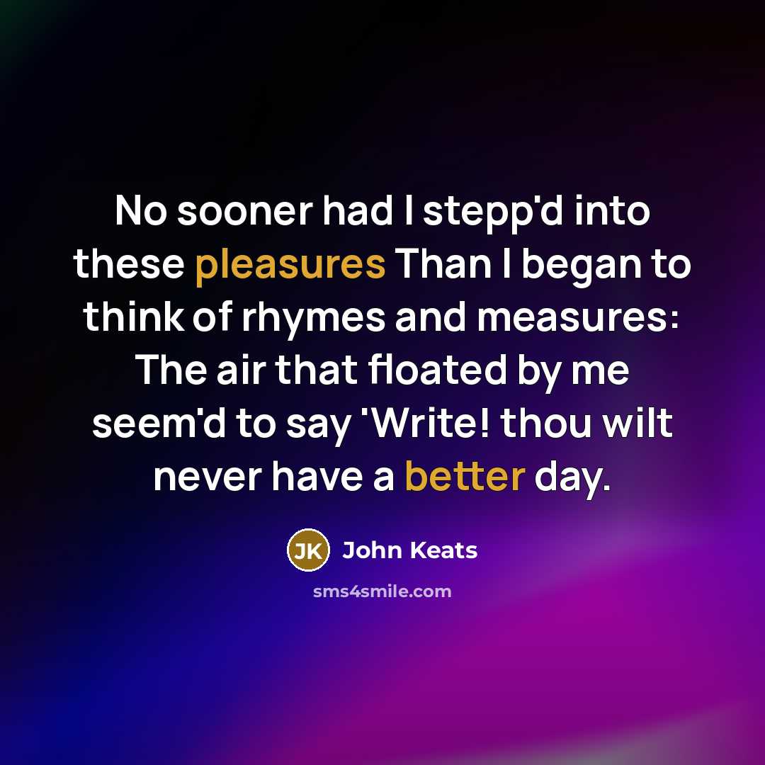 “No sooner had I stepp'd into these pleasures Than I began to think of rhymes and measures: The air that floated by me seem'd to say 'Write! thou wilt never have a better day.” quote by John Keats
