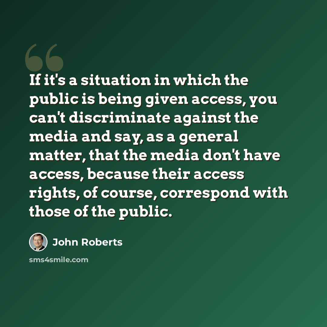 “If it's a situation in which the public is being given access, you can't discriminate against the media and say, as a general matter, that the media don't have access, because their access rights, of course, correspond with those of the public.” quote by John Roberts