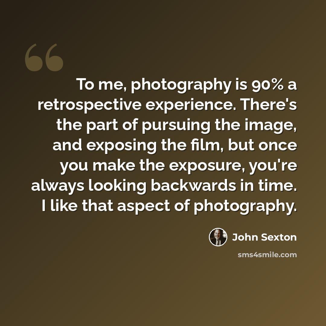 “To me, photography is 90% a retrospective experience. There's the part of pursuing the image, and exposing the film, but once you make the exposure, you're always looking backwards in time. I like that aspect of photography.” quote by John Sexton