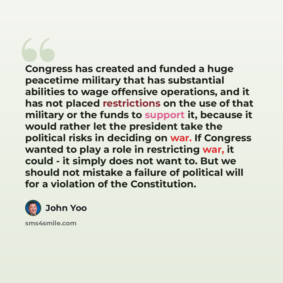 “Congress has created and funded a huge peacetime military that has substantial abilities to wage offensive operations, and it has not placed restrictions on the use of that military or the funds to support it, because it would rather let the president take the political risks in deciding on war…” quote by John Yoo
