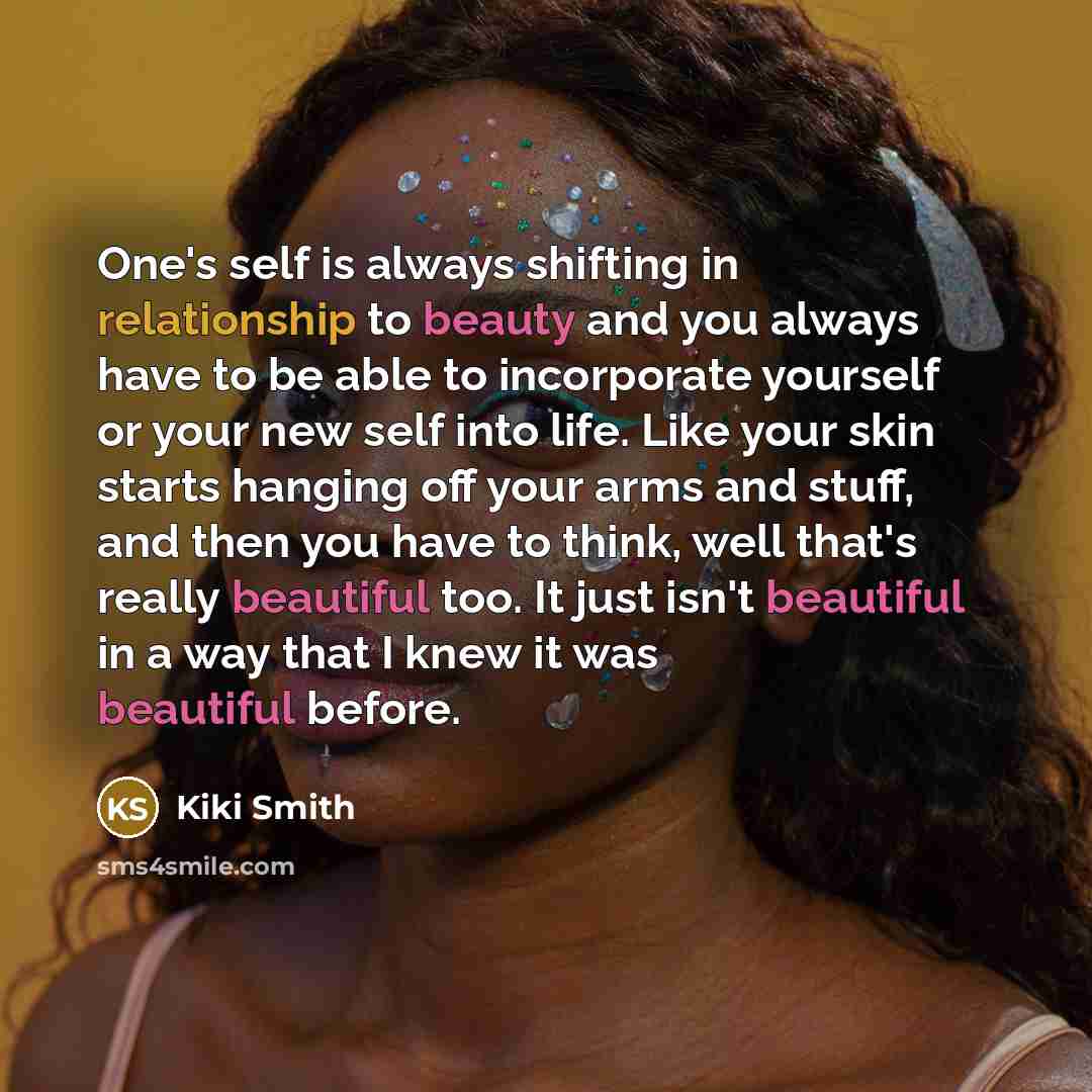 “One's self is always shifting in relationship to beauty and you always have to be able to incorporate yourself or your new self into life. Like your skin starts hanging off your arms and stuff, and then you have to think, well that's really beautiful too. It just isn't beautiful in a way that I…” quote by Kiki Smith