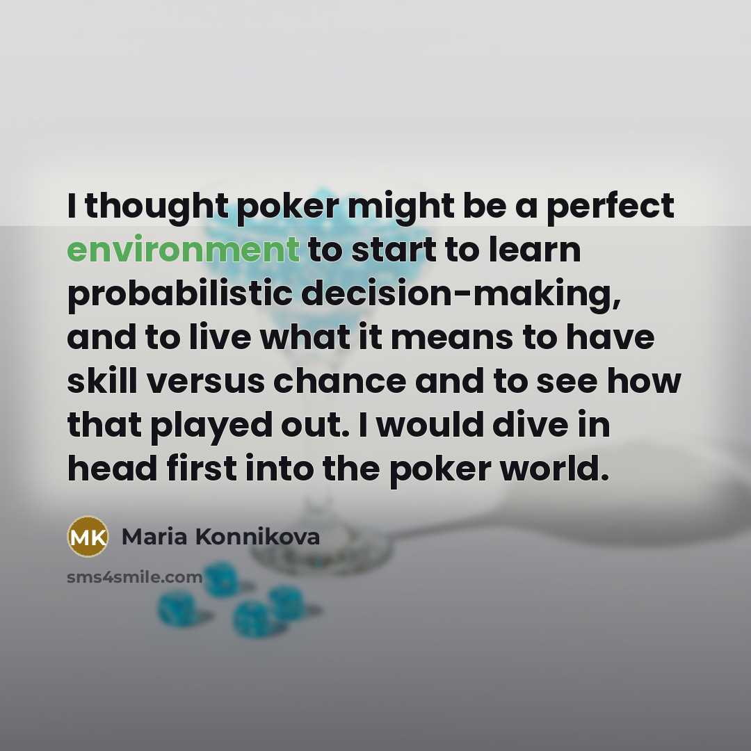 “I thought poker might be a perfect environment to start to learn probabilistic decision-making, and to live what it means to have skill versus chance and to see how that played out. I would dive in head first into the poker world.” quote by Maria Konnikova