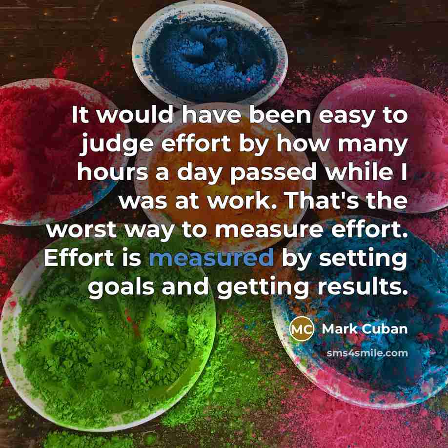 “It would have been easy to judge effort by how many hours a day passed while I was at work. That's the worst way to measure effort. Effort is measured by setting goals and getting results.” quote by Mark Cuban