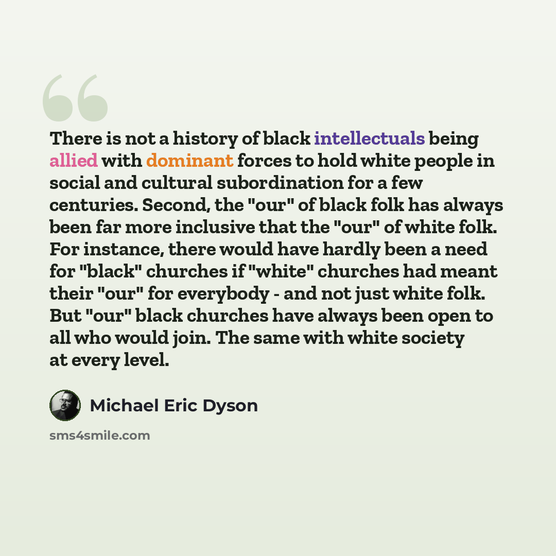 “There is not a history of black intellectuals being allied with dominant forces to hold white people in social and cultural subordination for a few centuries. Second, the "our" of black folk has always been far more inclusive that the "our" of white folk. For instance, there would have hardly been…” quote by Michael Eric Dyson