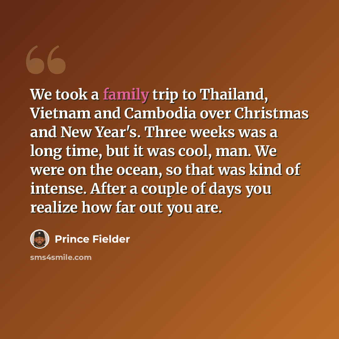 “We took a family trip to Thailand, Vietnam and Cambodia over Christmas and New Year's. Three weeks was a long time, but it was cool, man. We were on the ocean, so that was kind of intense. After a couple of days you realize how far out you are.” quote by Prince Fielder