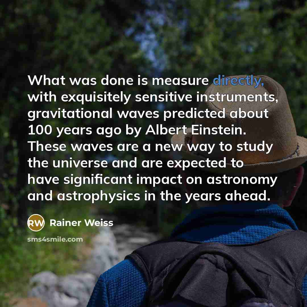 “What was done is measure directly, with exquisitely sensitive instruments, gravitational waves predicted about 100 years ago by Albert Einstein. These waves are a new way to study the universe and are expected to have significant impact on astronomy and astrophysics in the years ahead.” quote by Rainer Weiss
