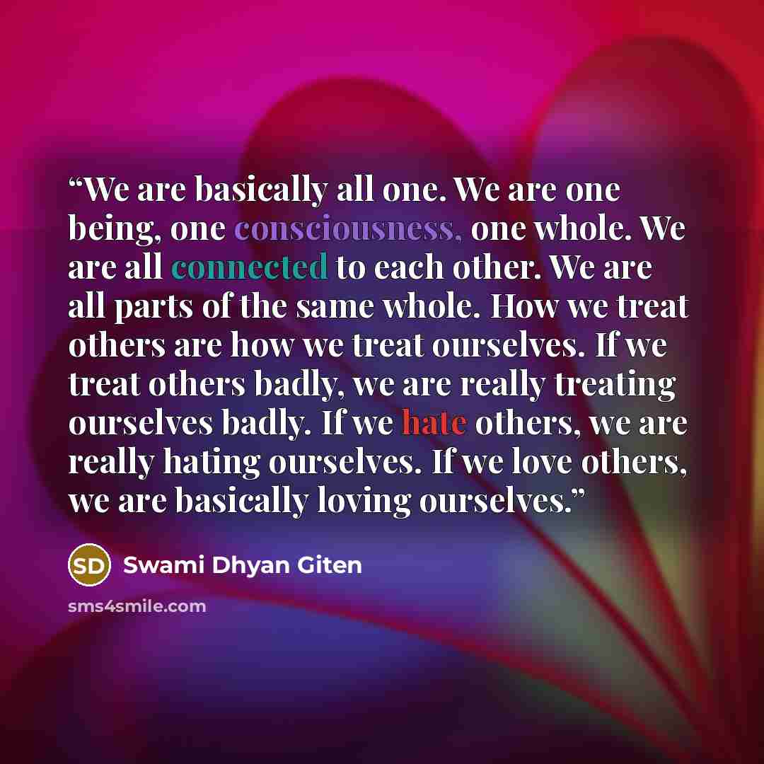 “We are basically all one. We are one being, one consciousness, one whole. We are all connected to each other. We are all parts of the same whole. How we treat others are how we treat ourselves. If we treat others badly, we are really treating ourselves badly. If we hate others, we are really…” quote by Swami Dhyan Giten