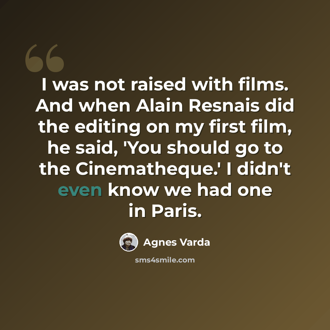 “I was not raised with films. And when Alain Resnais did the editing on my first film, he said, 'You should go to the Cinematheque.' I didn't even know we had one in Paris.” quote by Agnes Varda