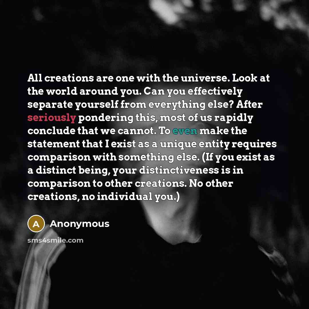 “All creations are one with the universe. Look at the world around you. Can you effectively separate yourself from everything else? After seriously pondering this, most of us rapidly conclude that we cannot. To even make the statement that I exist as a unique entity requires comparison with…” quote by Anonymous