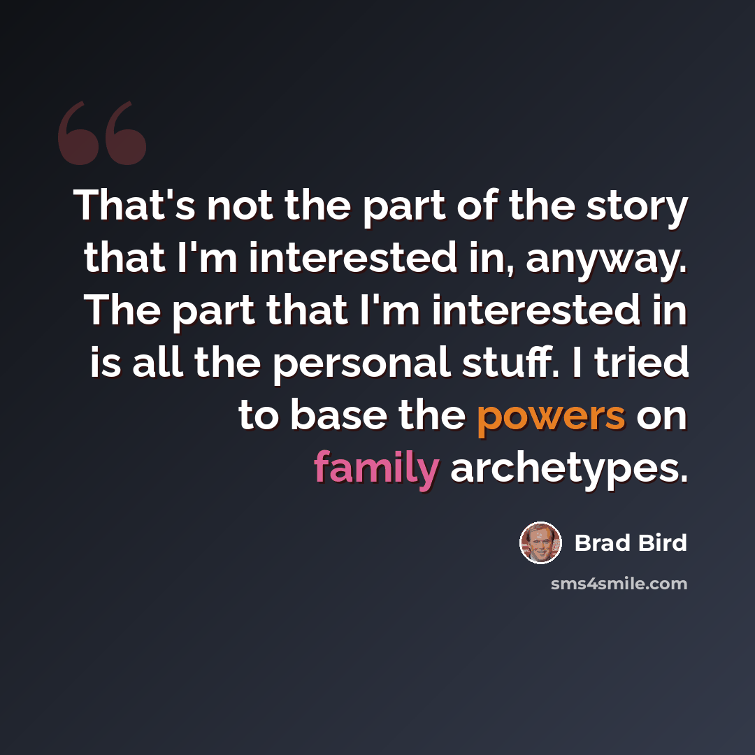 “That's not the part of the story that I'm interested in, anyway. The part that I'm interested in is all the personal stuff. I tried to base the powers on family archetypes.” quote by Brad Bird