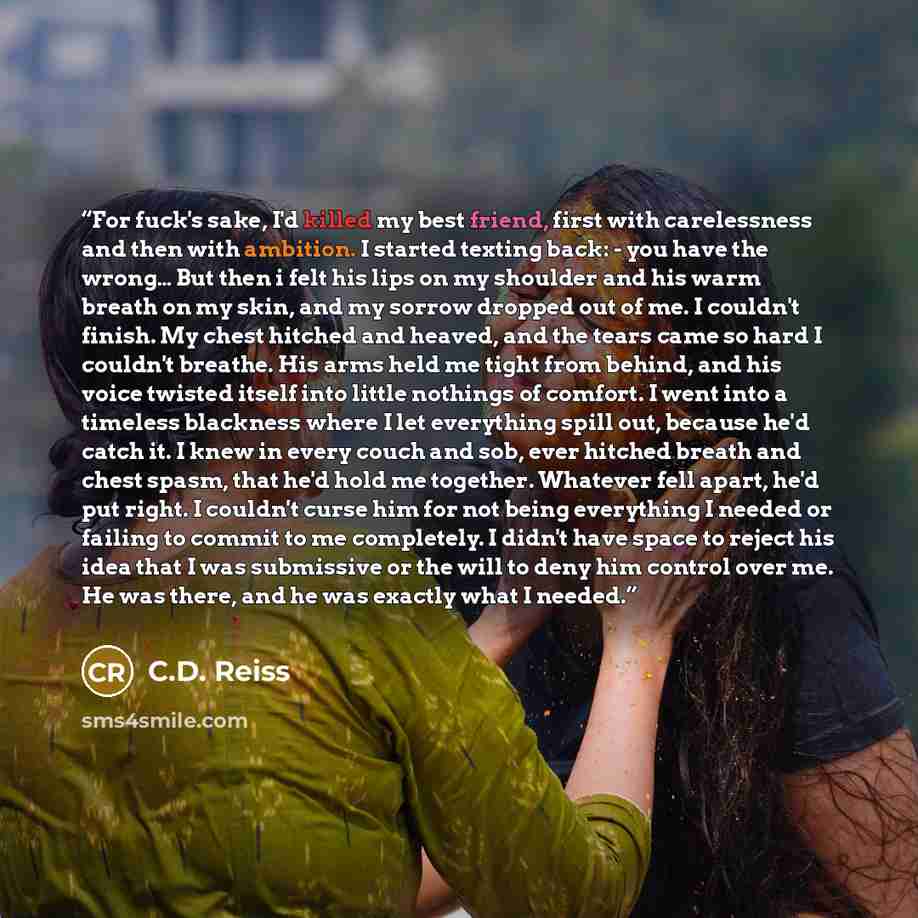 “For fuck's sake, I'd killed my best friend, first with carelessness and then with ambition. I started texting back: - you have the wrong… But then i felt his lips on my shoulder and his warm breath on my skin, and my sorrow dropped out of me. I couldn't finish. My chest hitched and heaved, and the…” quote by C.D. Reiss