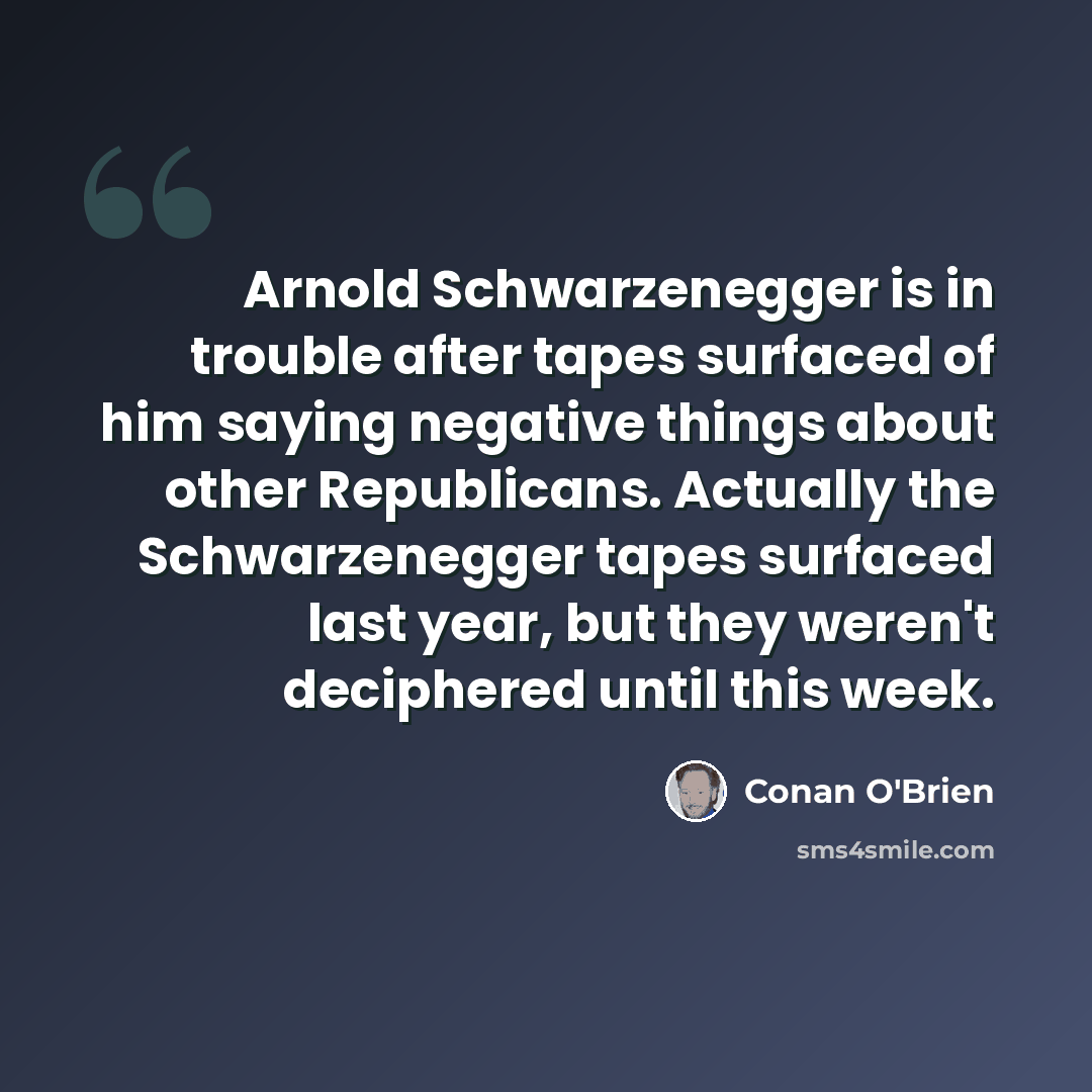“Arnold Schwarzenegger is in trouble after tapes surfaced of him saying negative things about other Republicans. Actually the Schwarzenegger tapes surfaced last year, but they weren't deciphered until this week.” quote by Conan O'Brien