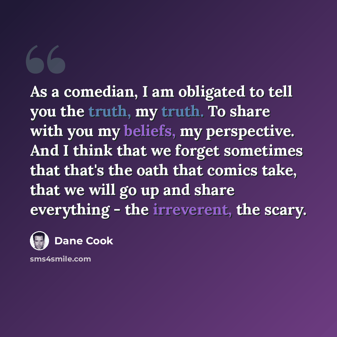 “As a comedian, I am obligated to tell you the truth, my truth. To share with you my beliefs, my perspective. And I think that we forget sometimes that that's the oath that comics take, that we will go up and share everything - the irreverent, the scary.” quote by Dane Cook