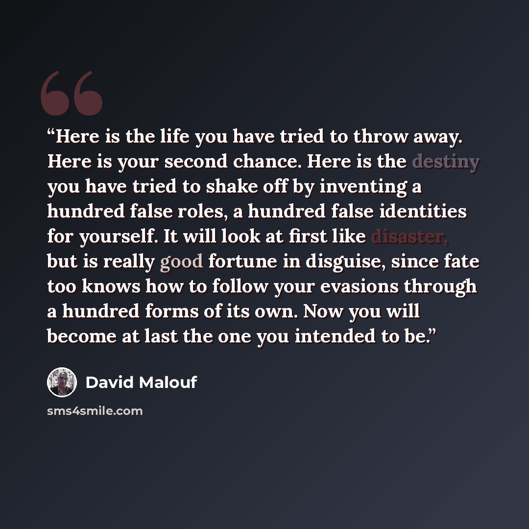 “Here is the life you have tried to throw away. Here is your second chance. Here is the destiny you have tried to shake off by inventing a hundred false roles, a hundred false identities for yourself. It will look at first like disaster, but is really good fortune in disguise, since fate too knows…” quote by David Malouf
