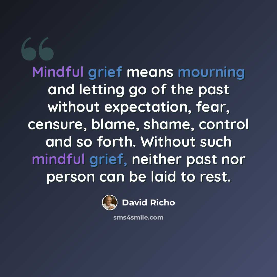 “Mindful grief means mourning and letting go of the past without expectation, fear, censure, blame, shame, control and so forth. Without such mindful grief, neither past nor person can be laid to rest.” quote by David Richo