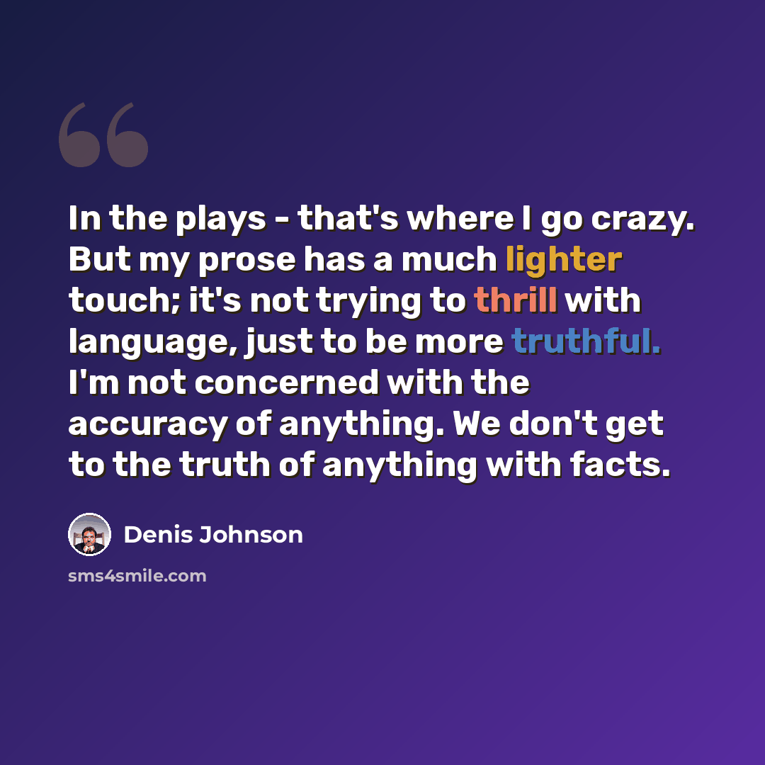 “In the plays - that's where I go crazy. But my prose has a much lighter touch; it's not trying to thrill with language, just to be more truthful. I'm not concerned with the accuracy of anything. We don't get to the truth of anything with facts.” quote by Denis Johnson