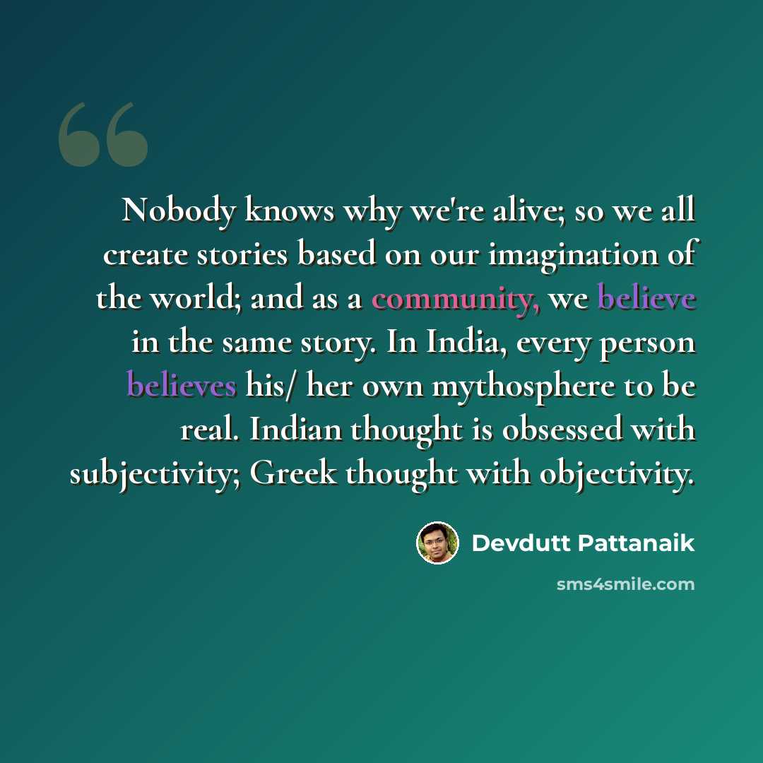 “Nobody knows why we're alive; so we all create stories based on our imagination of the world; and as a community, we believe in the same story. In India, every person believes his/ her own mythosphere to be real. Indian thought is obsessed with subjectivity; Greek thought with objectivity.” quote by Devdutt Pattanaik