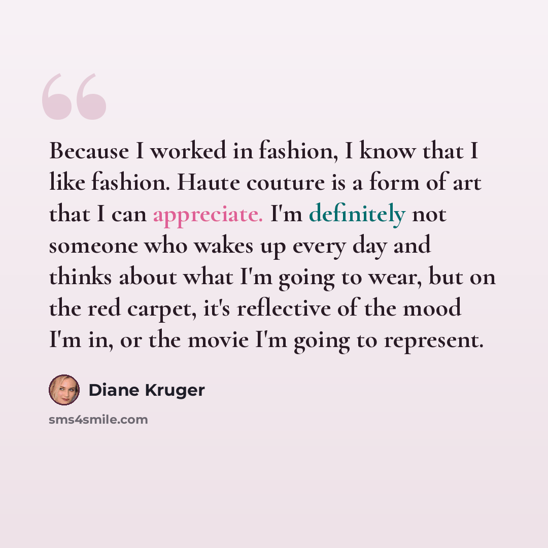 “Because I worked in fashion, I know that I like fashion. Haute couture is a form of art that I can appreciate. I'm definitely not someone who wakes up every day and thinks about what I'm going to wear, but on the red carpet, it's reflective of the mood I'm in, or the movie I'm going to represent.” quote by Diane Kruger