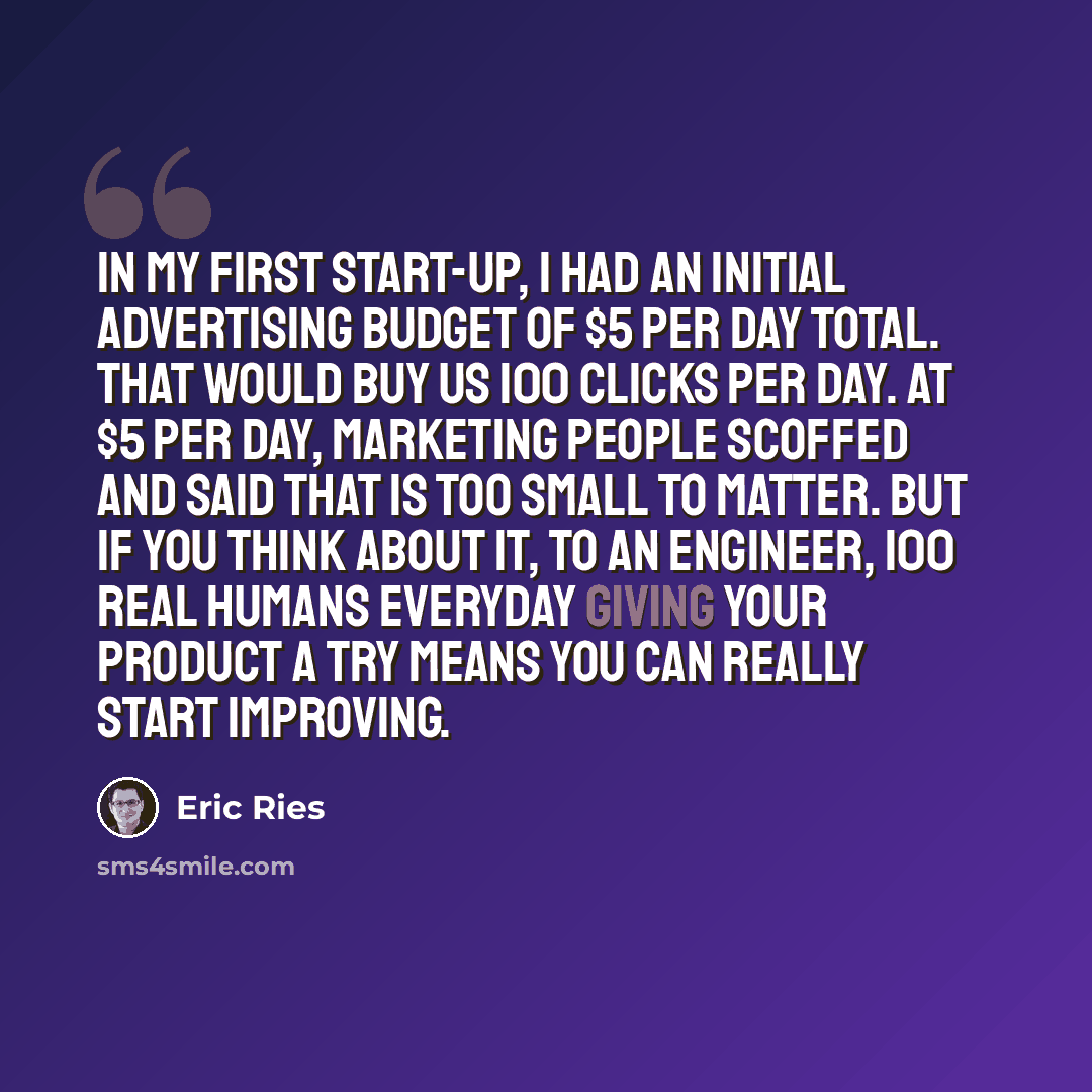 “In my first start-up, I had an initial advertising budget of $5 per day total. That would buy us 100 clicks per day. At $5 per day, marketing people scoffed and said that is too small to matter. But if you think about it, to an engineer, 100 real humans everyday giving your product a try means you…” quote by Eric Ries