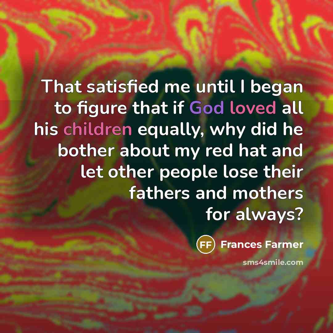 “That satisfied me until I began to figure that if God loved all his children equally, why did he bother about my red hat and let other people lose their fathers and mothers for always?” quote by Frances Farmer