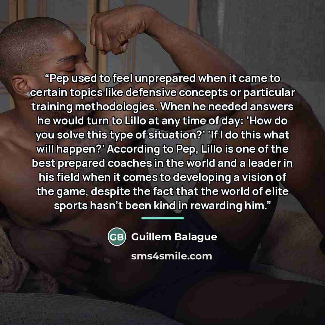 “Pep used to feel unprepared when it came to certain topics like defensive concepts or particular training methodologies. When he needed answers he would turn to Lillo at any time of day: ‘How do you solve this type of situation?’ ‘If I do this what will happen?’ According to Pep, Lillo is one of…” quote by Guillem Balague