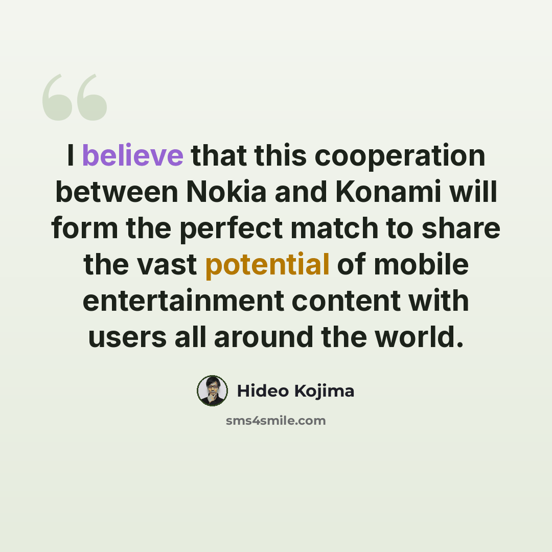 “I believe that this cooperation between Nokia and Konami will form the perfect match to share the vast potential of mobile entertainment content with users all around the world.” quote by Hideo Kojima