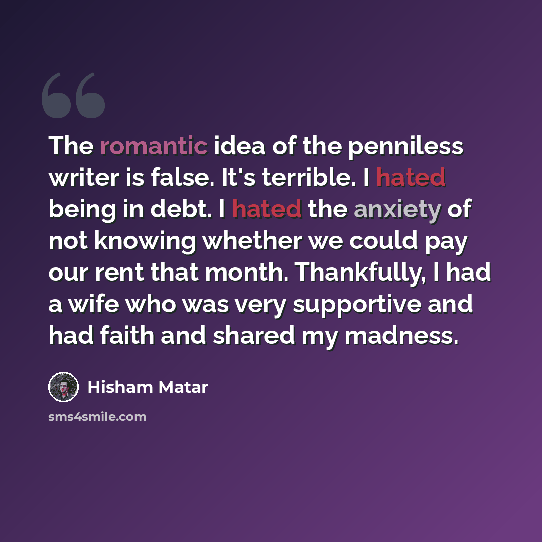 “The romantic idea of the penniless writer is false. It's terrible. I hated being in debt. I hated the anxiety of not knowing whether we could pay our rent that month. Thankfully, I had a wife who was very supportive and had faith and shared my madness.” quote by Hisham Matar