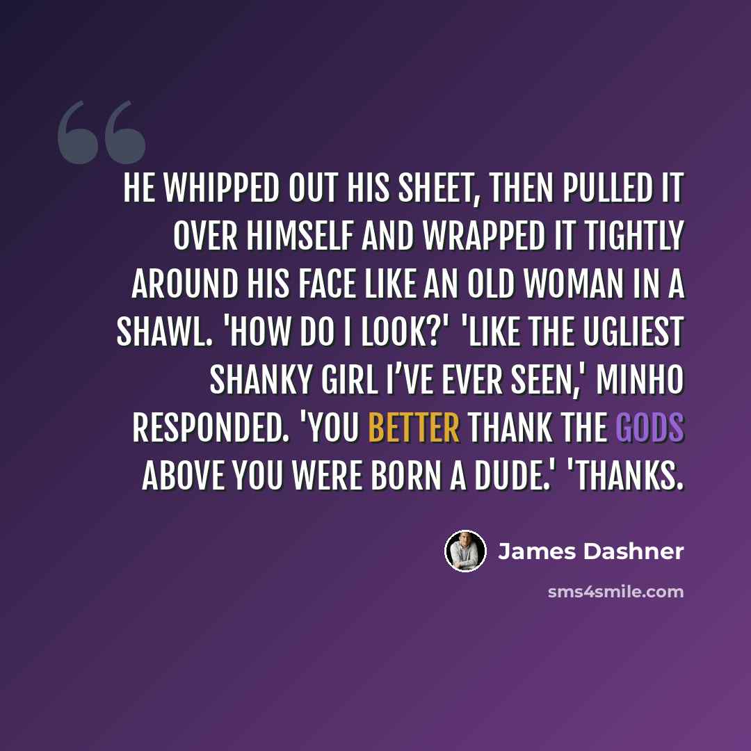 “He whipped out his sheet, then pulled it over himself and wrapped it tightly around his face like an old woman in a shawl. 'How do I look?' 'Like the ugliest shanky girl I’ve ever seen,' Minho responded. 'You better thank the gods above you were born a dude.' 'Thanks.” quote by James Dashner
