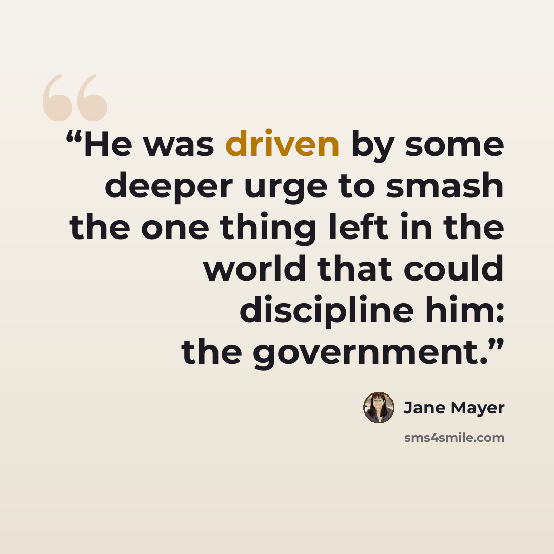 “He was driven by some deeper urge to smash the one thing left in the world that could discipline him: the government.” quote by Jane Mayer