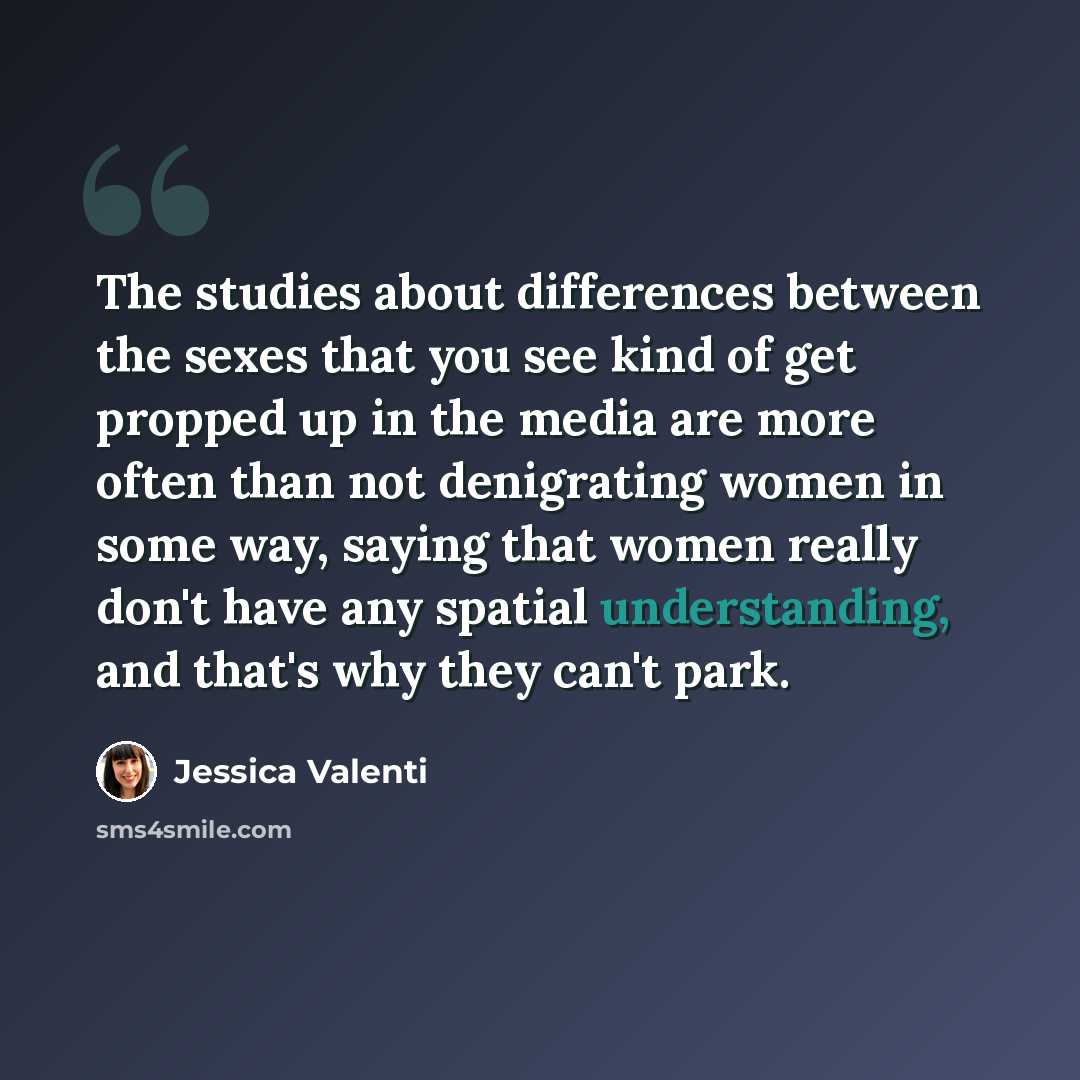 “The studies about differences between the sexes that you see kind of get propped up in the media are more often than not denigrating women in some way, saying that women really don't have any spatial understanding, and that's why they can't park.” quote by Jessica Valenti
