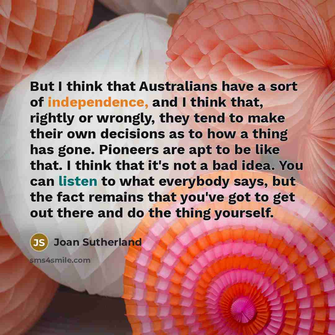 “But I think that Australians have a sort of independence, and I think that, rightly or wrongly, they tend to make their own decisions as to how a thing has gone. Pioneers are apt to be like that. I think that it's not a bad idea. You can listen to what everybody says, but the fact remains that…” quote by Joan Sutherland
