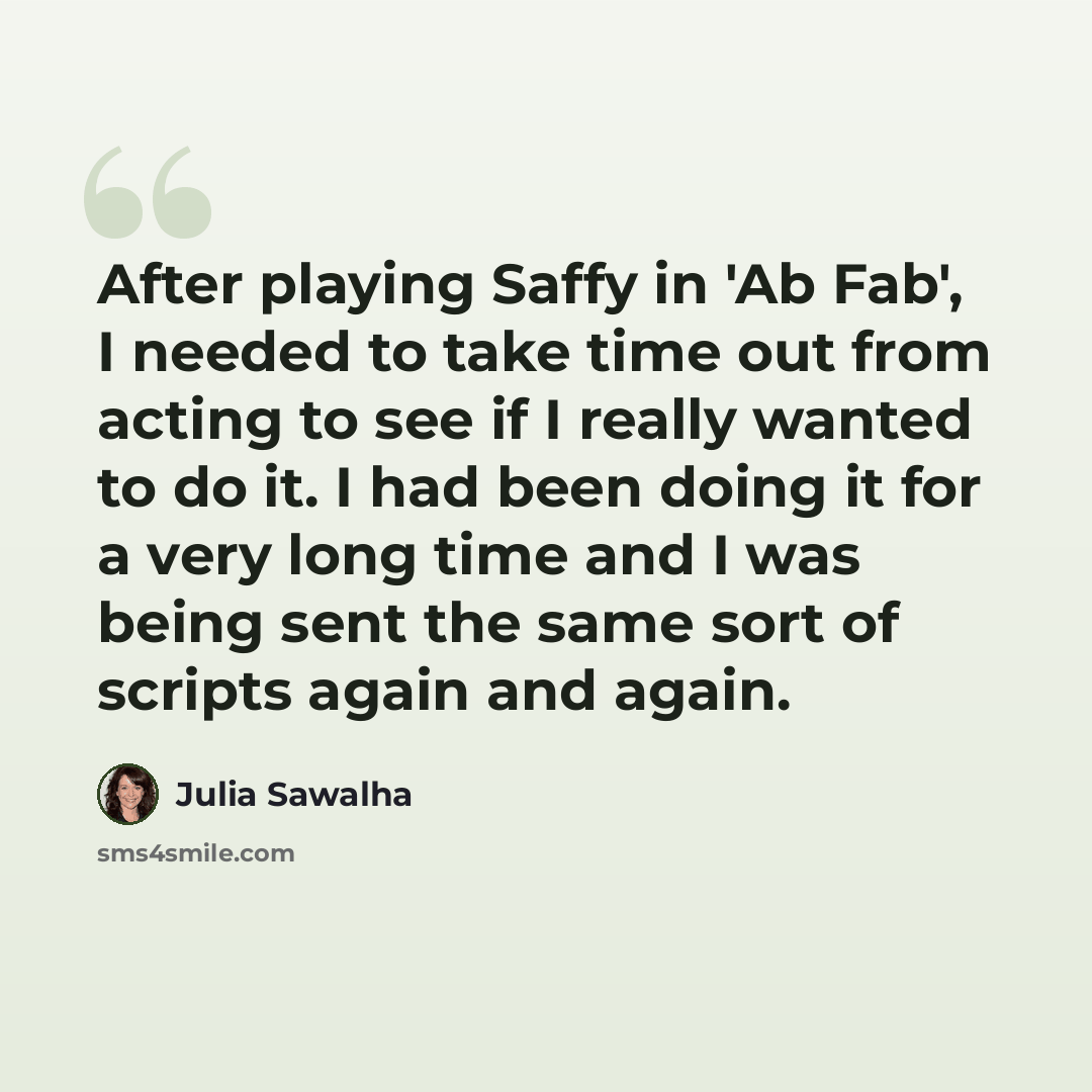 “After playing Saffy in 'Ab Fab', I needed to take time out from acting to see if I really wanted to do it. I had been doing it for a very long time and I was being sent the same sort of scripts again and again.” quote by Julia Sawalha